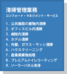 清掃管理業務(コンフォート・マネジメント・サービス) 1.公共施設の建物内清掃 2.オフィスビル内清掃 3.病院内清掃 4.ホテル清掃 5.外壁、ガラス・サッシ清掃 6.ハウスクリーニング 7.産業廃棄物処理