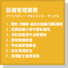 設備管理業務(ファシリティ・マネジメント・サービス) 1.電気・冷暖房・給排水設備の運転管理 2.空調設備の保守運転管理 3.消防設備保守点検管理 4.建物設備検査 5.特定建築物調査 6.空気環境測定 7.環境衛生管理業務