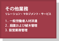 その他業務(リレーション・マネジメント・サービス) 1.一般労働者人材派遣 2.庭園および植木管理 3.設営業務管理