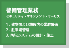 警備管理業務(セキュリティ・マネジメント・サービス) 1.建物および施設内の常駐警備 2.駐車場管理 3.防犯システムの設計・施工