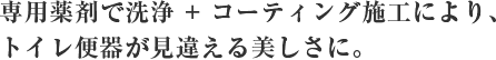 専用薬剤で洗浄 + コーティング施工により、トイレ便器が見違える美しさに。